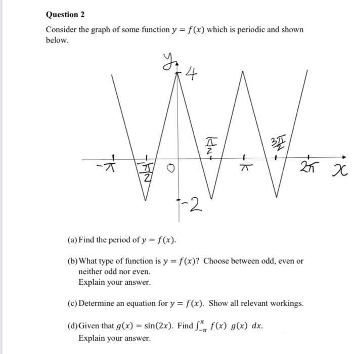 Question 2
Consider the graph of some function y = f(x) which is periodic and shown
below.
Yo
-4
-*
77
(a) Find the period of y = f(x).
(b) What type of function is y = f(x)? Choose between odd, even or
neither odd nor even.
Explain your answer.
(c) Determine an equation for y = f(x). Show all relevant workings.
(d) Given that g(x) = sin(2x). Find f f(x) g(x) dx.
Explain your answer.
O
KN-
21 x