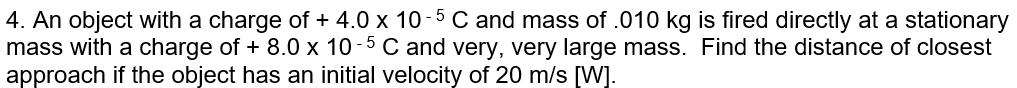 4. An object with a charge of + 4.0 x 10-5 C and mass of .010 kg is fired directly at a stationary
mass with a charge of + 8.0 x 10 -5 C and very, very large mass. Find the distance of closest
approach if the object has an initial velocity of 20 m/s [W].
