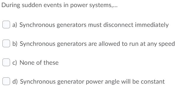 During sudden events in power systems,...
a) Synchronous generators must disconnect immediately
b) Synchronous generators are allowed to run at any speed
c) None of these
d) Synchronous generator power angle will be constant
