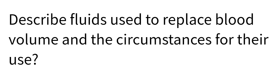 Describe fluids used to replace blood
volume and the
circumstances for their
use?