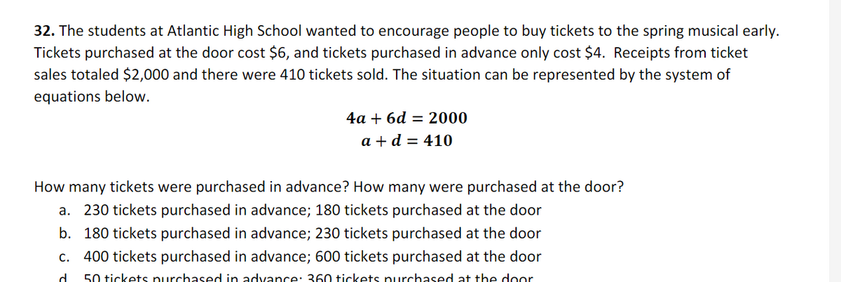 32. The students at Atlantic High School wanted to encourage people to buy tickets to the spring musical early.
Tickets purchased at the door cost $6, and tickets purchased in advance only cost $4. Receipts from ticket
sales totaled $2,000 and there were 410 tickets sold. The situation can be represented by the system of
equations below.
4а + 6d — 2000
a + d = 410
How many tickets were purchased in advance? How many were purchased at the door?
a. 230 tickets purchased in advance; 180 tickets purchased at the door
b. 180 tickets purchased in advance; 230 tickets purchased at the door
c. 400 tickets purchased in advance; 600 tickets purchased at the door
d.
50 tickets purchased in advance: 360 tickets purchased at the door
