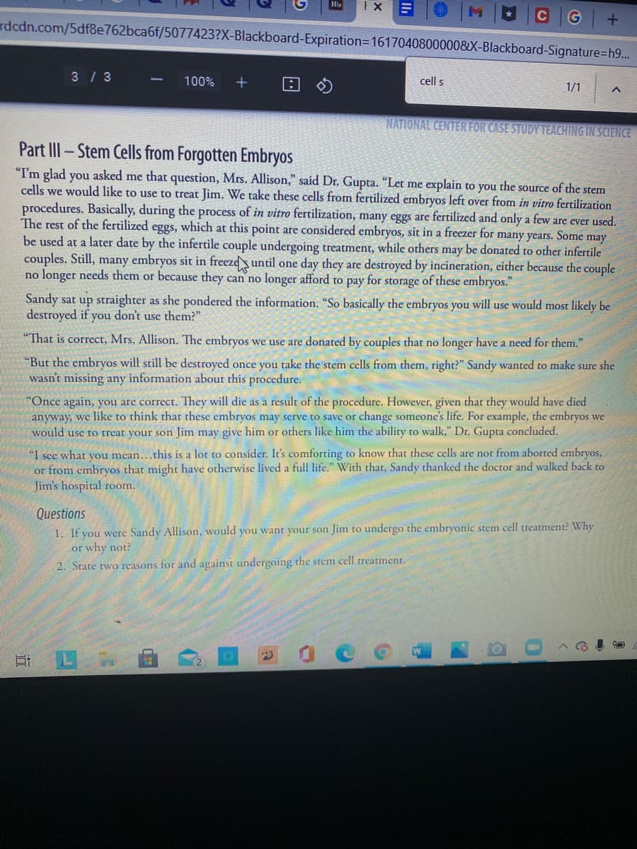 G +
rdcdn.com/5df8e762bca6f/5077423?X-Blackboard-Expiration=D1617040800000&X-Blackboard-Signature%=h9...
3/ 3
100%
cell s
1/1
NATIONAL CENTER FOR CASE STUDY TEACHING IN SCIENCE
Part III- Stem Cells from Forgotten Embryos
"I'm glad you asked me that question, Mrs. Allison," said Dr. Gupta. “Let me explain to you the source of the stem
cells we would like to use to treat Jim. We take these cells from fertilized embryos left over from in vitro fertilization
procedures. Basically, during the process of in vitro fertilization, many eggs are fertilized and only a few are ever used.
The rest of the fertilized eggs, which at this point are considered embryos, sit in a freezer for many years. Some may
be used at a later date by the infertile couple undergoing treatment, while others may be donated to other infertile
couples. Still, many embryos sit in freezds until one day they are destroyed by incineration, either because the couple
no longer needs them or because they can no longer afford to pay for
storage
of these embryos."
Sandy sat up straighter as she pondered the information. "So basically the embryos you will use would most likely be
destroyed if you don't use them?"
"That is correct, Mrs. Allison. The embryos we use are donated by couples that no longer have a need for them."
"But the embryos will still be destroyed once you take the stem cells from them, right?" Sandy wanted to make sure she
wasn't missing any information about this procedure.
"Once again, you are correct. They will die as a result of the procedure. However, given that they would have died
anyway, we like to think that these embryos may serve to save or change someone's life. For example, the embryos we
would use to treat your son Jim may give him or others like him the ability to walk," Dr. Gupta concluded.
"I see what you mean...this is a lot to consider. It's comforting to know that these cells are not from aborted embryos,
or from embryos that might have otherwise lived a full life." With that, Sandy thanked the doctor and walked back to
Jim's hospital room.
Questions
1. If you were Sandy Allison, would you want your son Jim to undergo the embryonic stem cell treatment? Why
or why not?
2. State two reasons for and against undergoing the stem cell treatment.
