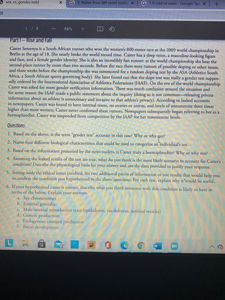 3 sex_vs_gender.indd
G 2. Name four diff erent bioloc x
G 78 odd or even - Google Sea X
df
1 / 3
96%
Part I-Rise and Fall
Caster Semenya is a South African runner who won the women's 800-meter race at the 2009 world championship in
Berlin at the age of 18. She nearly broke the world record time. Caster has a deep voice, a masculine-looking figure
and face, and a female gender identity. She is also an incredibly fast runner: at the world championship she beat the
second-place runner by more than two seconds. Before the race there were rumors of possible doping or other issues,
and three weeks before the championship she was summoned for a random doping test by the ASA (Athletics South
Africa, a South African sports governing body). She later found out that the dope test was really a gender test suppos-
edly ordered by the International Association of Athletics Federations (IAAF). On the eve of the world championship
Caster was asked for more gender verification information. There was much confusion around the situation and
for some reason the IAAF made a public statement about the inquiry (doing so is not common-releasing private
information about an athlete is unnecessary and invasive to that athlete's privacy). According to leaked accounts
in newspapers, Caster was found to have internal testes, no ovaries or uterus, and levels of testosterone three times
higher than most women; Caster never confirmed these rumors. Newspapers subsequently began referring to her as a
hermaphrodite. Caster was suspended from competition by the IAAF for her testosterone levels.
Questions
1. Based on the above, is the term "gender test" accurate in this case? Why or why not?
2. Name four different biological characteristics that could be used to categorize an individual's sex.
3. Based on the information presented by the news outlets, is Caster truly a hermaphrodite? Why or why not?
4. Assuming the leaked results of the test are true, what do you think is the most likely scenario to account for Caster's
condition? Describe the physiological basis for your answer and use the data provided to justify your response.
5. Setting aside the ethical issues involved, list two additional pieces of information or test results that would help you
to confirm the condition you hypothesized in the above questions. For each test, explain why it would be useful.
6. If your hypothesized cause is correct, describe what you think someone with this condition is likely to have in
terms of the below. Explain your answers.
a. Sex chromosomes
b. External genitalia
c. Male internal reproductive tract (epididymis, vas deferens, seminal vesicles)
d. Gamete production
e. Endogenous estrogen production
f. Breast development
