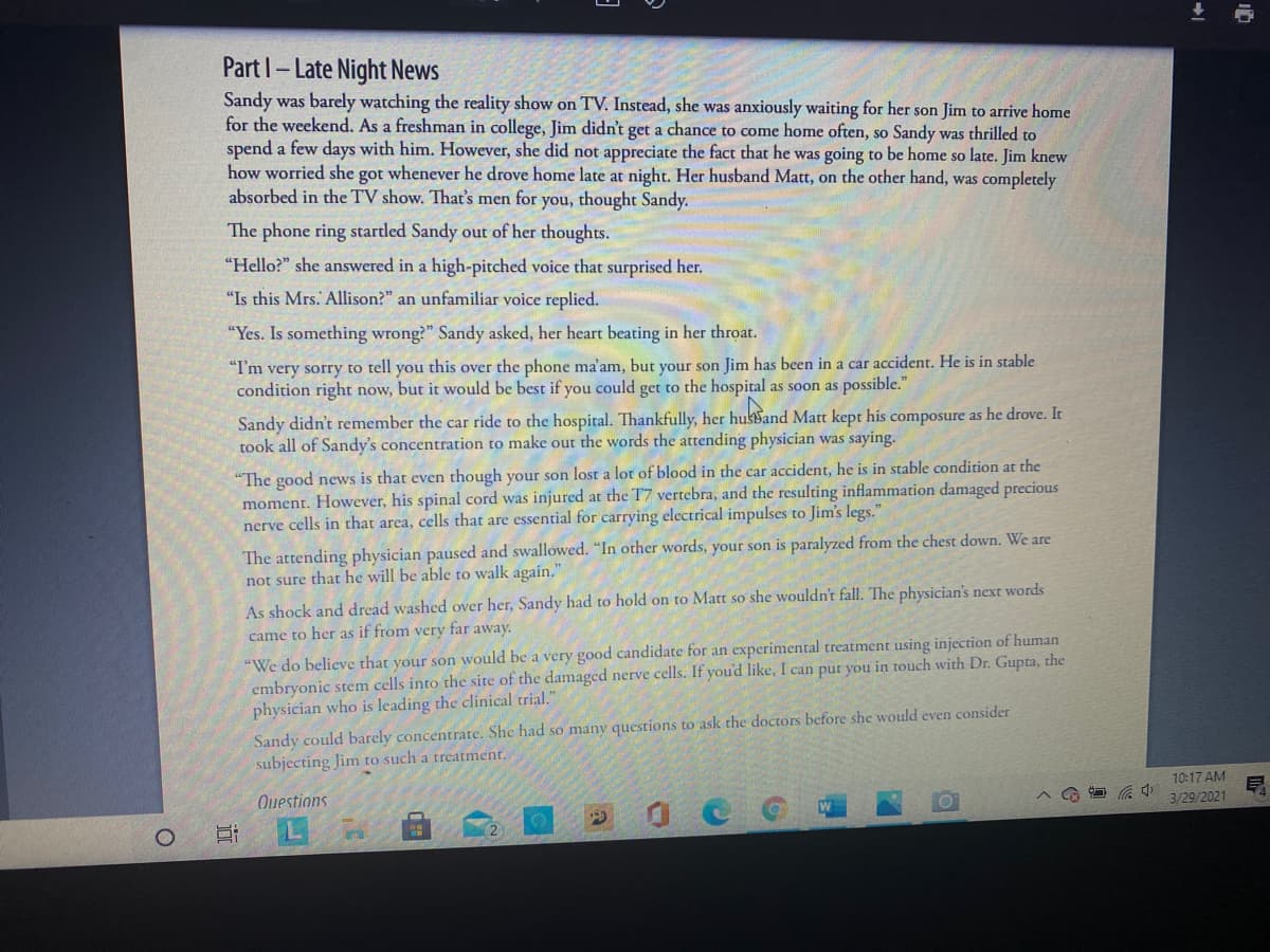 Part I- Late Night News
Sandy was barely watching the reality show on TV. Instead, she was anxiously waiting for her son Jim to arrive home
for the weekend. As a freshman in college, Jim didn't get a chance to come home often, so Sandy was thrilled to
spend a few days with him. However, she did not appreciate the fact that he was going to be home so late. Jim knew
how worried she got whenever he drove home late at night. Her husband Matt, on the other hand, was completely
absorbed in the TV show. That's men for you, thought Sandy.
The phone ring startled Sandy out of her thoughts.
"Hello?" she answered in a high-pitched voice that surprised her.
"Is this Mrs. Allison?" an unfamiliar voice replied.
"Yes. Is something wrong?" Sandy asked, her heart beating in her throat.
"Tm very sorry to tell you this over the phone ma'am, but your son Jim has been in a car accident. He is in stable
condition right now, but it would be best if you could get to the hospital as soon as possible."
Sandy didn't remember the car ride to the hospital. Thankfully, her hukBand Matt kept his composure as he drove. It
took all of Sandy's concentration to make out the words the attending physician was saying.
"The good news is that even though your son lost a lot of blood in the car accident, he is in stable condition at the
moment. However, his spinal cord was injured at the T7 vertebra, and the resulting inflammation damaged precious
nerve cells in that arca, cells that are essential for carrying electrical impulses to Jim's legs."
The attending physician paused and swallowed. "In other words, your son is paralyzed from the chest down. We are
not sure that he will be able to walk again.
As shock and dread washed over her, Sandy had to hold on to Matt so she wouldn't fall. The physician's next words
came to her as if from very far away.
"We do believe that your son would be a very good candidate for an experimental treatment using injection of human
embryonic stem cells into the site of the damaged nerve cells. If you'd like, I can pur you in touch with Dr. Gupta, the
physician who is leading the clinical trial."
Sandy could barely concentrate. She had so many questions to ask the doctors before she would even consider
subjecting Jim to such a treatment.
10:17 AM
Questions
3/29/2021
L
