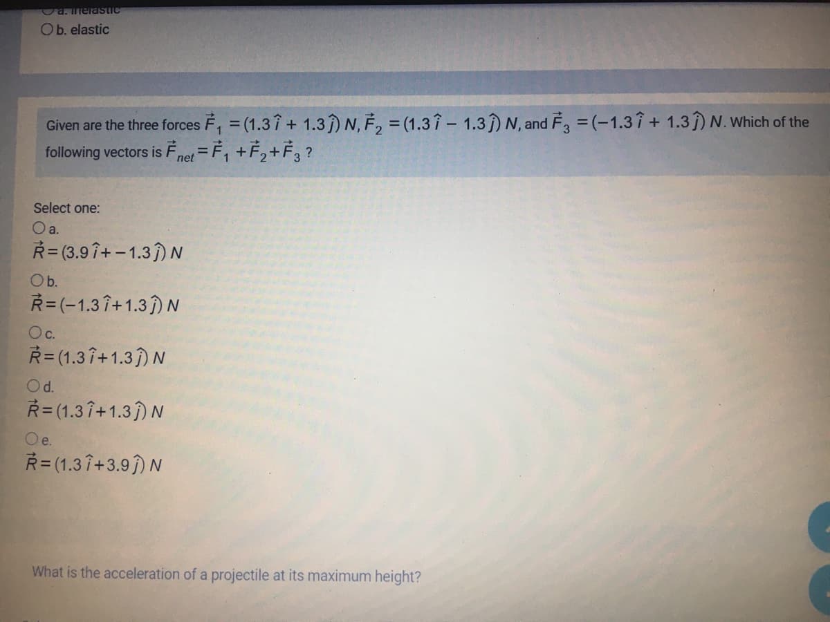 Ca.melaSTIC
Ob. elastic
Given are the three forces F, = (1.37 + 1.3) N, F, = (1.37 – 1.3) N, and F, =(-1.37+ 1.3) N. Which of the
following vectors is Fnet =F, +F,+F3 ?
Select one:
a.
R= (3.9 î+-1.3) N
Ob.
R=(-1.3 î+1.3) N
Oc.
R= (1.3 î+1.3)N
Od.
R= (1.3 î+1.3) N
e.
Ř= (1.3 î+3.9) N
What is the acceleration of a projectile at its maximum height?
