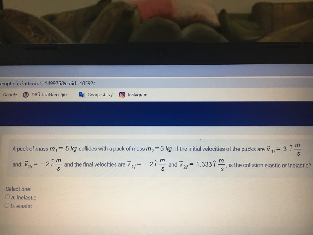 empt.php?attempt3D1499258&cmid%3D105924
Google
O DAÜ Uzaktan Eğiti...
Google äazi
OInstagram
A puck of mass m, = 5 kg collides with a puck of mass m, =5 kg. If the initial velocities of the pucks are V= 3 î
1i
m
m
and V, = -2 i and the final velocities are V= -21 and Va=
= 1.333 î
m
is the collision elastic or inelastic?
Select one:
Oa. inelastic
Ob. elastic
