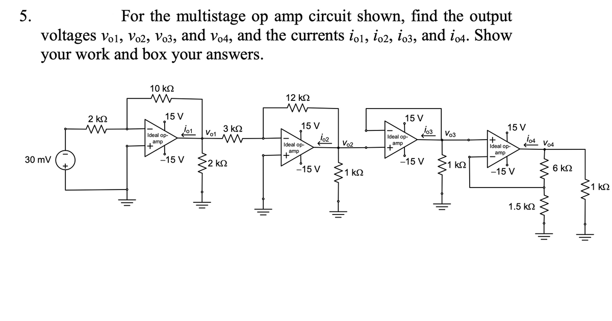 5.
For the multistage op amp circuit shown, find the output
voltages vo1, Vo2, Vo3, and vo4, and the currents io1, io2, io3, and io4. Show
your work and box your answers.
10 k2
12 k2
2 k2
15 V
15 V
3 k2
Vo1
15 V
lo3 Vo3
15 V
Ideal op-
jo2
Vo2
Ideal op-
amp
+,
Ideal op-
amp
+,
Vo4
Ideal op-
amp
+,
amp
30 mV
+
-15 V
2 k2
-15 V
1 k2
-15 V
1 k2
-15 V
6 k2
1 k2
1.5 k2
