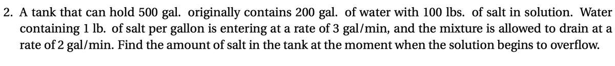 2. A tank that can hold 500 gal. originally contains 200 gal. of water with 100 lbs. of salt in solution. Water
containing 1 lb. of salt per gallon is entering at a rate of 3 gal/min, and the mixture is allowed to drain at a
rate of 2 gal/min. Find the amount of salt in the tank at the moment when the solution begins to overflow.
