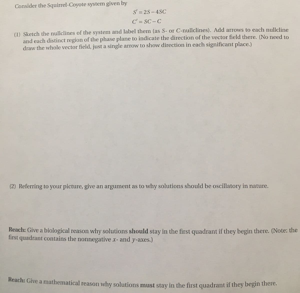 Consider the Squirrel-Coyote system given by
S' = 2S-4SC
C' = SC - C
%3D
(1) Sketch the nullclines of the system and label them (as S- or C-nullclines). Add arrows to each nullcline
and each distinct region of the phase plane to indicate the direction of the vector field there. (No need to
draw the whole vector field, just a single arrow to show direction in each significant place.)
(2) Referring to your picture, give an argument as to why solutions should be oscillatory in nature.
Reach: Give a biological reason why solutions should stay in the first quadrant if they begin there. (Note: the
first quadrant contains the nonnegative x- and y-axes.)
Reach: Give a mathematical reason why solutions must stay in the first quadrant if they begin there.
