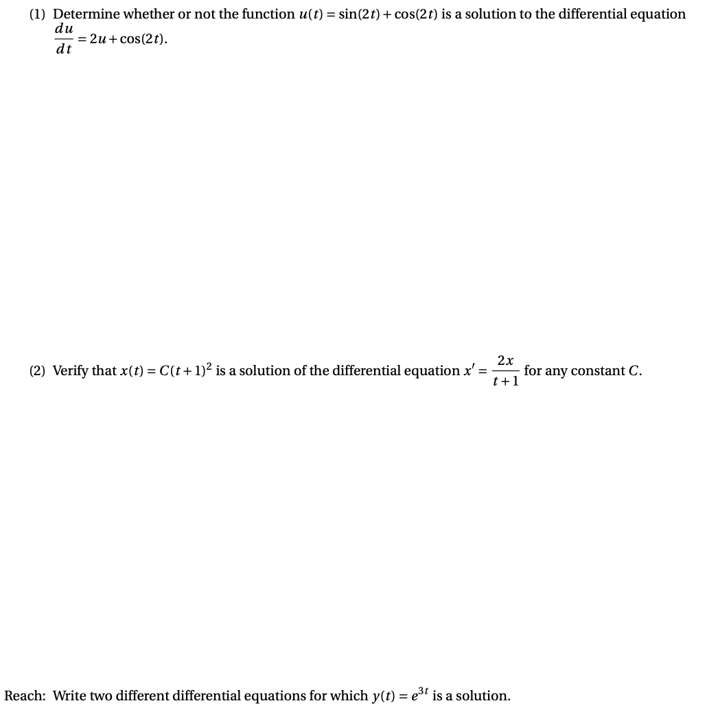 (1) Determine whether or not the function u(t) = sin(2t) + cos(2t) is a solution to the differential equation
du
= 2u + cos(2t).
dt
2x
for any constant C.
t+1
(2) Verify that x(t) = C(t+1)² is a solution of the differential equation x' =
Reach: Write two different differential equations for which y(t) = e3t is a solution.
