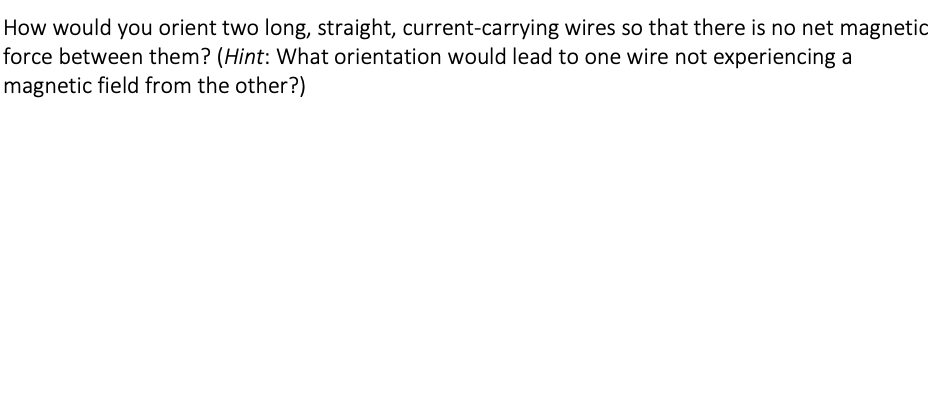 How would you orient two long, straight, current-carrying wires so that there is no net magnetic
force between them? (Hint: What orientation would lead to one wire not experiencing a
magnetic field from the other?)
