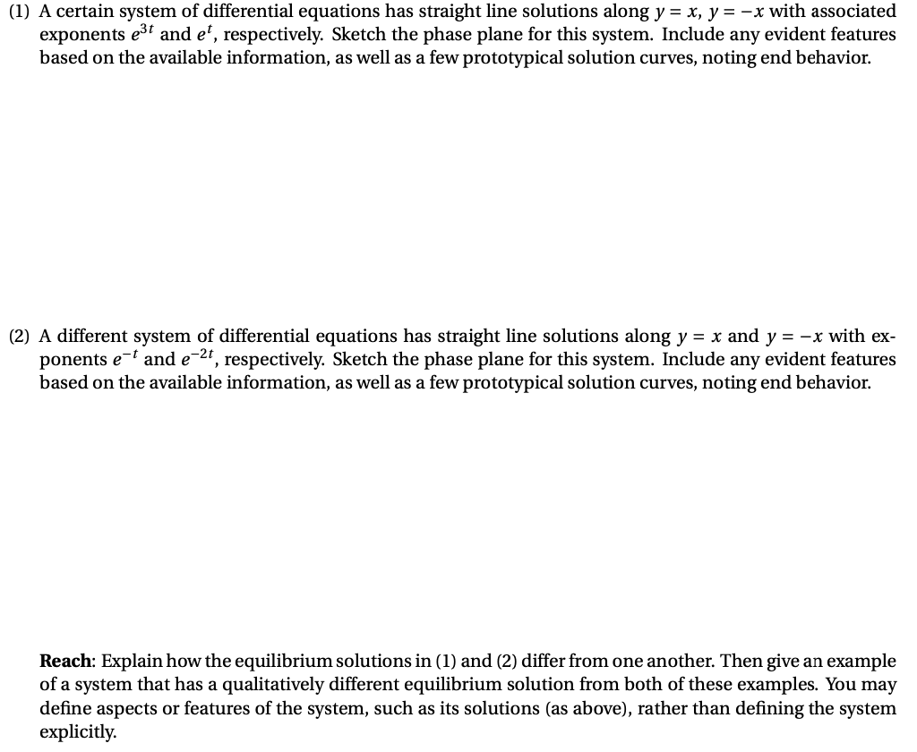 (1) A certain system of differential equations has straight line solutions along y = x, y = -x with associated
exponents e3 and e', respectively. Sketch the phase plane for this system. Include any evident features
based on the available information, as well as a few prototypical solution curves, noting end behavior.
(2) A different system of differential equations has straight line solutions along y = x and y = -x with ex-
ponents e-t and e-21, respectively. Sketch the phase plane for this system. Include any evident features
based on the available information, as well as a few prototypical solution curves, noting end behavior.
Reach: Explain how the equilibrium solutions in (1) and (2) differ from one another. Then give an example
of a system that has a qualitatively different equilibrium solution from both of these examples. You may
define aspects or features of the system, such as its solutions (as above), rather than defining the system
explicitly.
