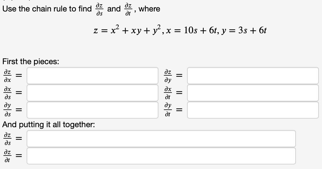 Use the chain rule to find \(\frac{\partial z}{\partial s}\) and \(\frac{\partial z}{\partial t}\), where

\[ z = x^2 + xy + y^2, \quad x = 10s + 6t, \quad y = 3s + 6t \]

**First the pieces:**

\[
\frac{\partial z}{\partial x} = \quad \frac{\partial z}{\partial y} = 
\]

\[
\frac{\partial x}{\partial s} = \quad \frac{\partial x}{\partial t} = 
\]

\[
\frac{\partial y}{\partial s} = \quad \frac{\partial y}{\partial t} = 
\]

**And putting it all together:**

\[
\frac{\partial z}{\partial s} = 
\]

\[
\frac{\partial z}{\partial t} = 
\]