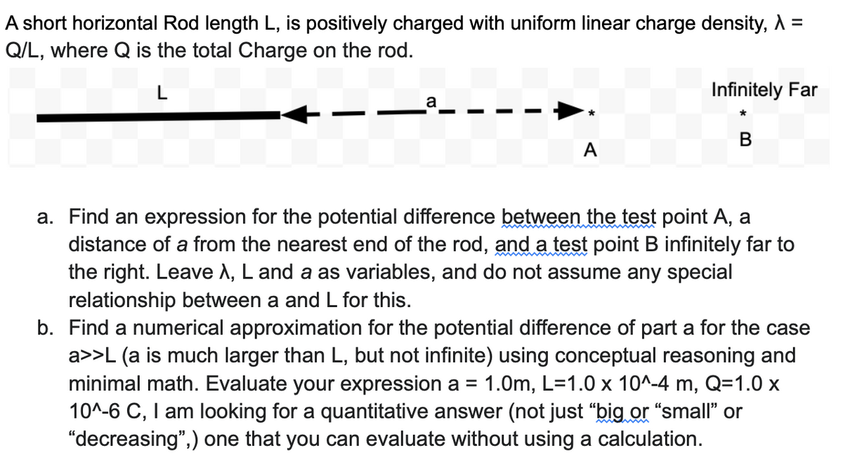 A short horizontal Rod length L, is positively charged with uniform linear charge density, A =
Q/L, where Q is the total Charge on the rod.
L
Infinitely Far
A
a. Find an expression for the potential difference between the test point A, a
distance of a from the nearest end of the rod, and a test point B infinitely far to
the right. Leave A, L and a as variables, and do not assume any special
relationship between a and L for this.
b. Find a numerical approximation for the potential difference of part a for the case
a>>L (a is much larger than L, but not infinite) using conceptual reasoning and
minimal math. Evaluate your expression a = 1.0m, L=1.0 x 10^-4 m, Q=1.0 x
10^-6 C, I am looking for a quantitative answer (not just "big or "small' or
"decreasing",) one that you can evaluate without using a calculation.
