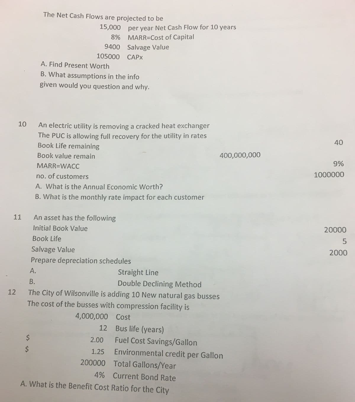 10
11
12
$
$
The Net Cash Flows are projected to be
15,000
8%
9400
105000 CAPX
A.
A. Find Present Worth
B. What assumptions in the info
given would you question and why.
An electric utility is removing a cracked heat exchanger
The PUC is allowing full recovery for the utility in rates
Book Life remaining
Book value remain
MARR=WACC
per year Net Cash Flow for 10 years
MARR=Cost of Capital
no. of customers
A. What is the Annual Economic Worth?
B. What is the monthly rate impact for each customer
Salvage Value
An asset has the following
Initial Book Value
Book Life
Salvage Value
Prepare depreciation schedules
Straight Line
B.
Double Declining Method
The City of Wilsonville is adding 10 New natural gas busses
The cost of the busses with compression facility is
4,000,000
12
2.00
1.25
200000
400,000,000
Cost
Bus life (years)
Fuel Cost Savings/Gallon
Environmental credit per Gallon
Total Gallons/Year
4% Current Bond Rate
A. What is the Benefit Cost Ratio for the City
40
9%
1000000
20000
5
2000