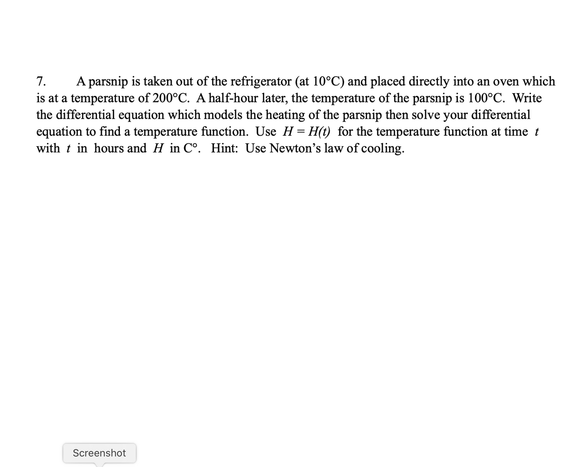 7.
A parsnip is taken out of the refrigerator (at 10°C) and placed directly into an oven which
is at a temperature of 200°C. A half-hour later, the temperature of the parsnip is 100°C. Write
the differential equation which models the heating of the parsnip then solve your differential
equation to find a temperature function. Use H = H(t) for the temperature function at time t
with t in hours and H in C°. Hint: Use Newton's law of cooling.
Screenshot
