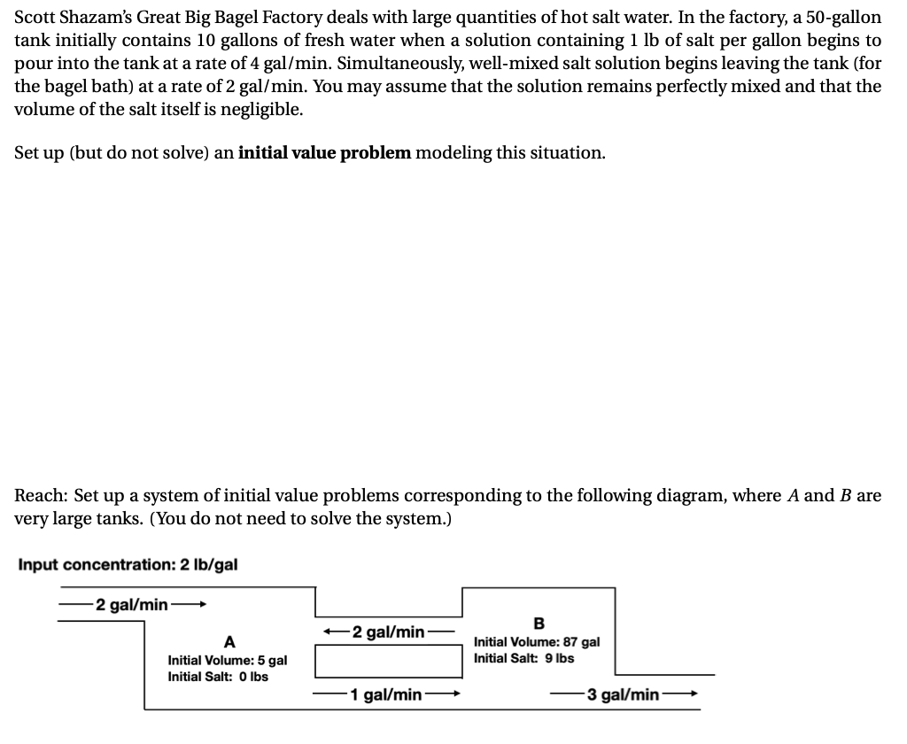 Scott Shazam's Great Big Bagel Factory deals with large quantities of hot salt water. In the factory, a 50-gallon
tank initially contains 10 gallons of fresh water when a solution containing 1 lb of salt per gallon begins to
pour into the tank at a rate of 4 gal/min. Simultaneously, well-mixed salt solution begins leaving the tank (for
the bagel bath) at a rate of 2 gal/min. You may assume that the solution remains perfectly mixed and that the
volume of the salt itself is negligible.
Set up (but do not solve) an initial value problem modeling this situation.
Reach: Set up a system of initial value problems corresponding to the following diagram, where A and B are
very large tanks. (You do not need to solve the system.)
Input concentration: 2 Ib/gal
-2 gal/min-
B
-2 gal/min
A
Initial Volume: 87 gal
Initial Volume: 5 gal
Initial Salt: 9 lbs
Initial Salt: O Ibs
1 gal/min-
3 gal/min-
