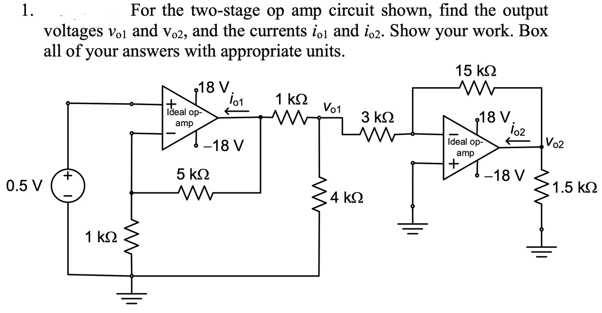 1.
For the two-stage op amp circuit shown, find the output
voltages vo1 and vo2, and the currents io1 and i,2. Show your work. Box
all of your answers with appropriate units.
15 k2
18 V.
1 k2
Ideal op-
Vo1
3 k2
18 V.
amp
-18 V
Ideal op-
Vo2
amp
+
5 k2
-18 V
0.5 V
1.5 k.
4 k2
1 k2
