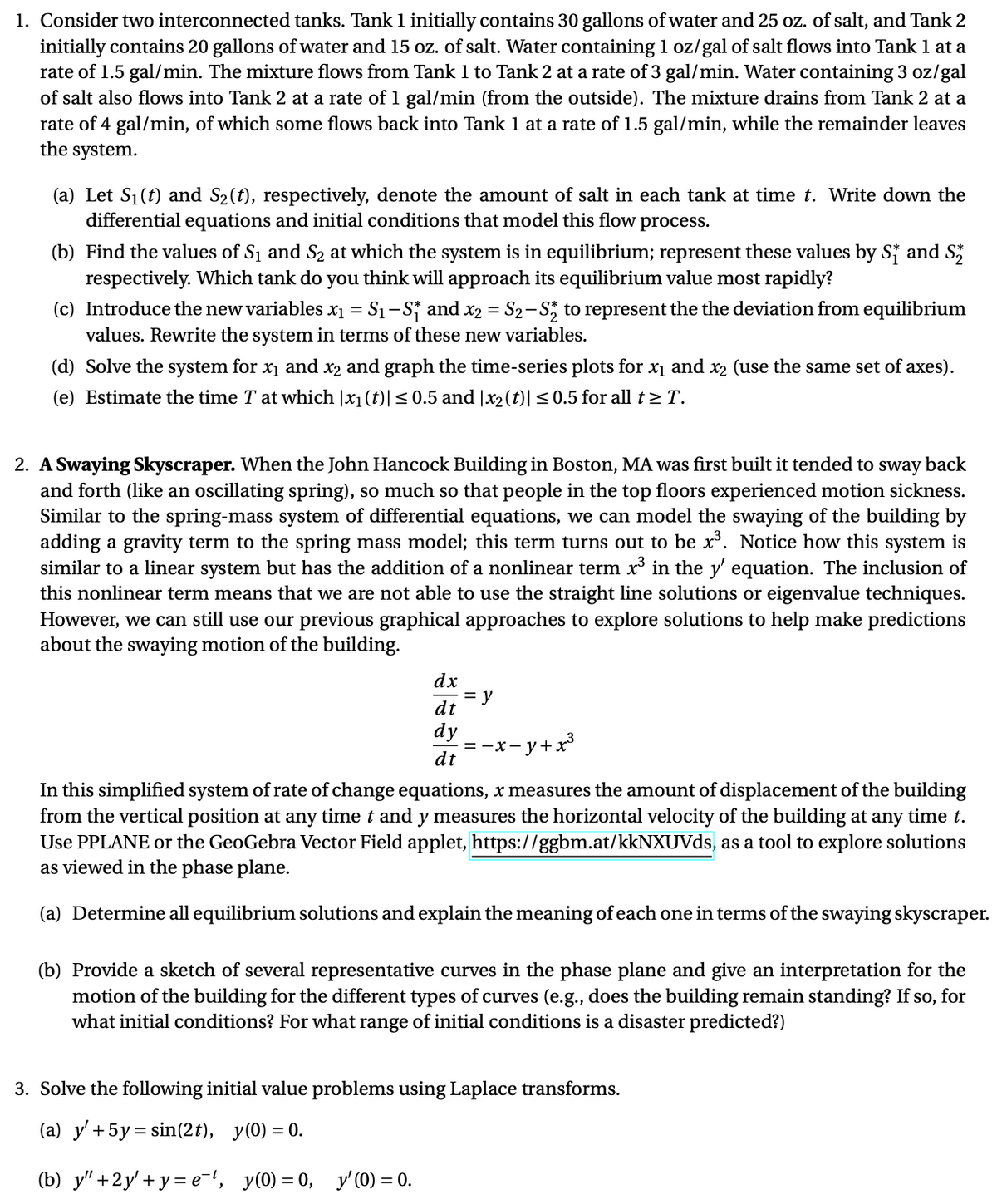 1. Consider two interconnected tanks. Tank 1 initially contains 30 gallons of water and 25 oz. of salt, and Tank 2
initially contains 20 gallons of water and 15 oz. of salt. Water containing 1 oz/gal of salt flows into Tank 1 at a
rate of 1.5 gal/min. The mixture flows from Tank 1 to Tank 2 at a rate of 3 gal/min. Water containing 3 oz/gal
of salt also flows into Tank 2 at a rate of 1 gal/min (from the outside). The mixture drains from Tank 2 at a
rate of 4 gal/min, of which some flows back into Tank 1 at a rate of 1.5 gal/min, while the remainder leaves
the system.
(a) Let S1(t) and S2(t), respectively, denote the amount of salt in each tank at time t. Write down the
differential equations and initial conditions that model this flow process.
(b) Find the values of S1 and S2 at which the system is in equilibrium; represent these values by S; and S
respectively. Which tank do you think will approach its equilibrium value most rapidly?
(c) Introduce the new variables x1 = S1-S and x2 = S2-S, to represent the the deviation from equilibrium
values. Rewrite the system in terms of these new variables.
(d) Solve the system for x1 and x2 and graph the time-series plots for x1 and x2 (use the same set of axes).
(e) Estimate the time T at which |x1(t)|<0.5 and |x2(t)| < 0.5 for all t 2T.
2. A Swaying Skyscraper. When the John Hancock Building in Boston, MA was first built it tended to
and forth (like an oscillating spring), so much so that people in the top floors experienced motion sickness.
Similar to the spring-mass system of differential equations, we can model the swaying of the building by
adding a gravity term to the spring mass model; this term turns out to be x. Notice how this system is
similar to a linear system but has the addition of a nonlinear term x in the y' equation. The inclusion of
this nonlinear term means that we are not able to use the straight line solutions or eigenvalue techniques.
However, we can still use our previous graphical approaches to explore solutions to help make predictions
about the swaying motion of the building.
sway
back
dx
= y
dt
dy
= -x- y+ x³
dt
In this simplified system of rate of change equations, x measures the amount of displacement of the building
from the vertical position at any time t and y measures the horizontal velocity of the building at any time t.
Use PPLANE or the GeoGebra Vector Field applet, https://ggbm.at/kkNXUVds, as a tool to explore solutions
as viewed in the phase plane.
(a) Determine all equilibrium solutions and explain the meaning of each one in terms of the swaying skyscraper.
(b) Provide a sketch of several representative curves in the phase plane and give an interpretation for the
motion of the building for the different types of curves (e.g., does the building remain standing? If so, for
what initial conditions? For what range of initial conditions is a disaster predicted?)
3. Solve the following initial value problems using Laplace transforms.
(a) y' + 5y= sin(2t), y(0) = 0.
%3D
(b) у"+2у'+у-е", у(0) %3 0,
y'(0) = 0.
