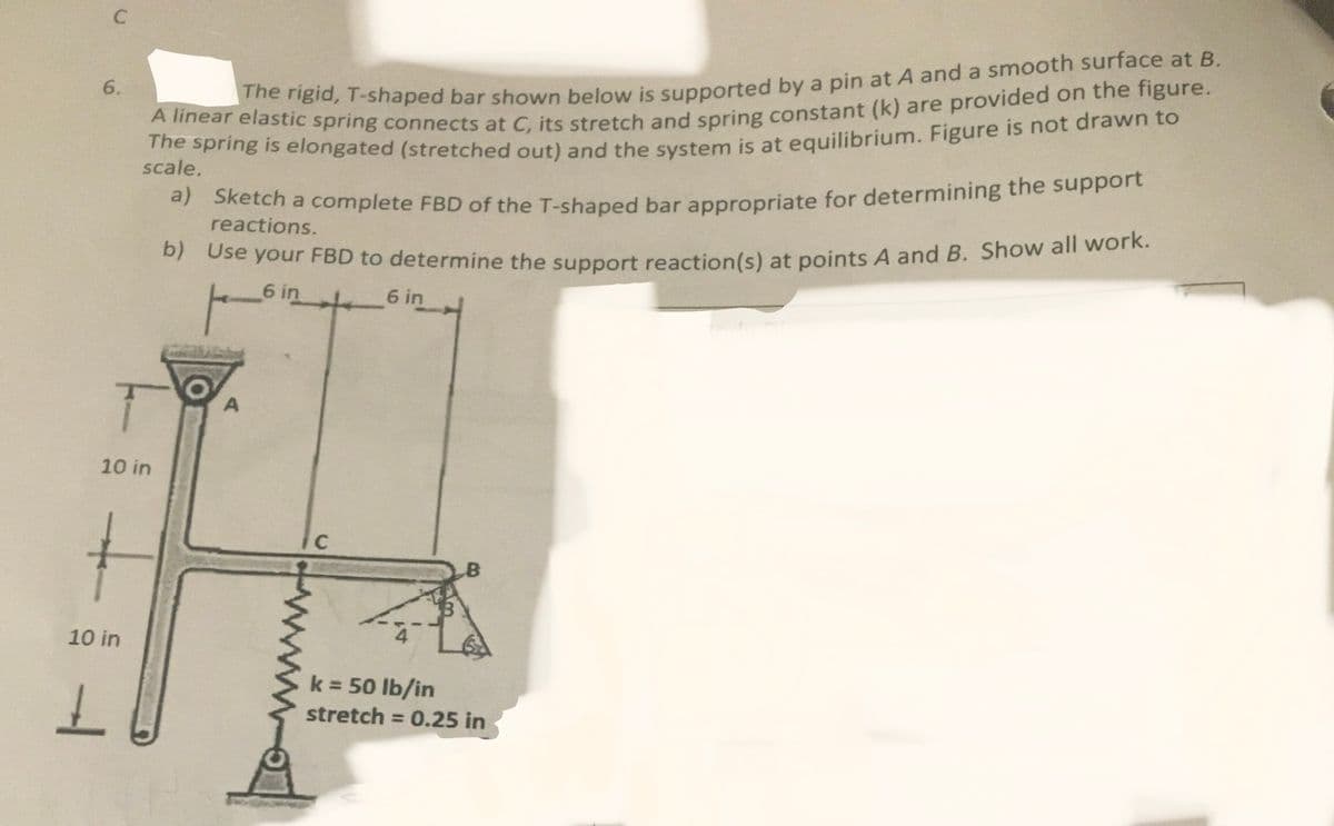 C
6.
10 in
10 in
L
The rigid, T-shaped bar shown below is supported by a pin at A and a smooth surface at B.
A linear elastic spring connects at C, its stretch and spring constant (k) are provided on the figure.
The spring is elongated (stretched out) and the system is at equilibrium. Figure is not drawn to
scale.
a) Sketch a complete FBD of the T-shaped bar appropriate for determining the support
reactions.
b) Use your FBD to determine the support reaction(s) at points A and B. Show all work.
6 in
6 in
A
C
B
k = 50 lb/in
stretch = 0.25 in