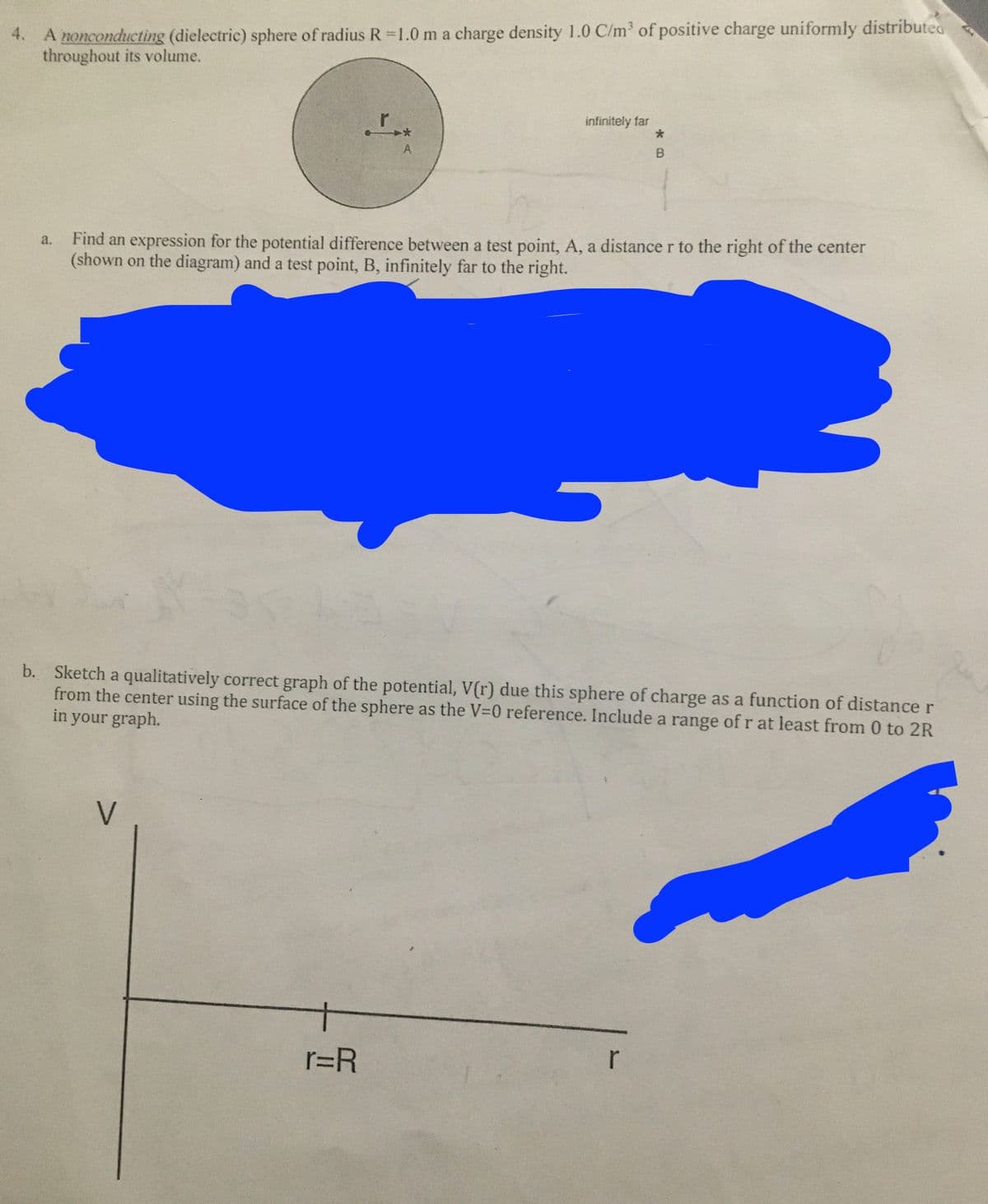 A nonconducting (dielectric) sphere of radius R=1.0 m a charge density 1.0 C/m of positive charge uniformly distributed
throughout its volume.
4.
r
infinitely far
A
Find an expression for the potential difference between a test point, A, a distance r to the right of the center
(shown on the diagram) and a test point, B, infinitely far to the right.
a.
b. Sketch a qualitatively correct graph of the potential, V(r) due this sphere of charge as a function of distance r
from the center using the surface of the sphere as the V=0 reference. Include a range of r at least from 0 to 2R
in your graph.
V
r=R
