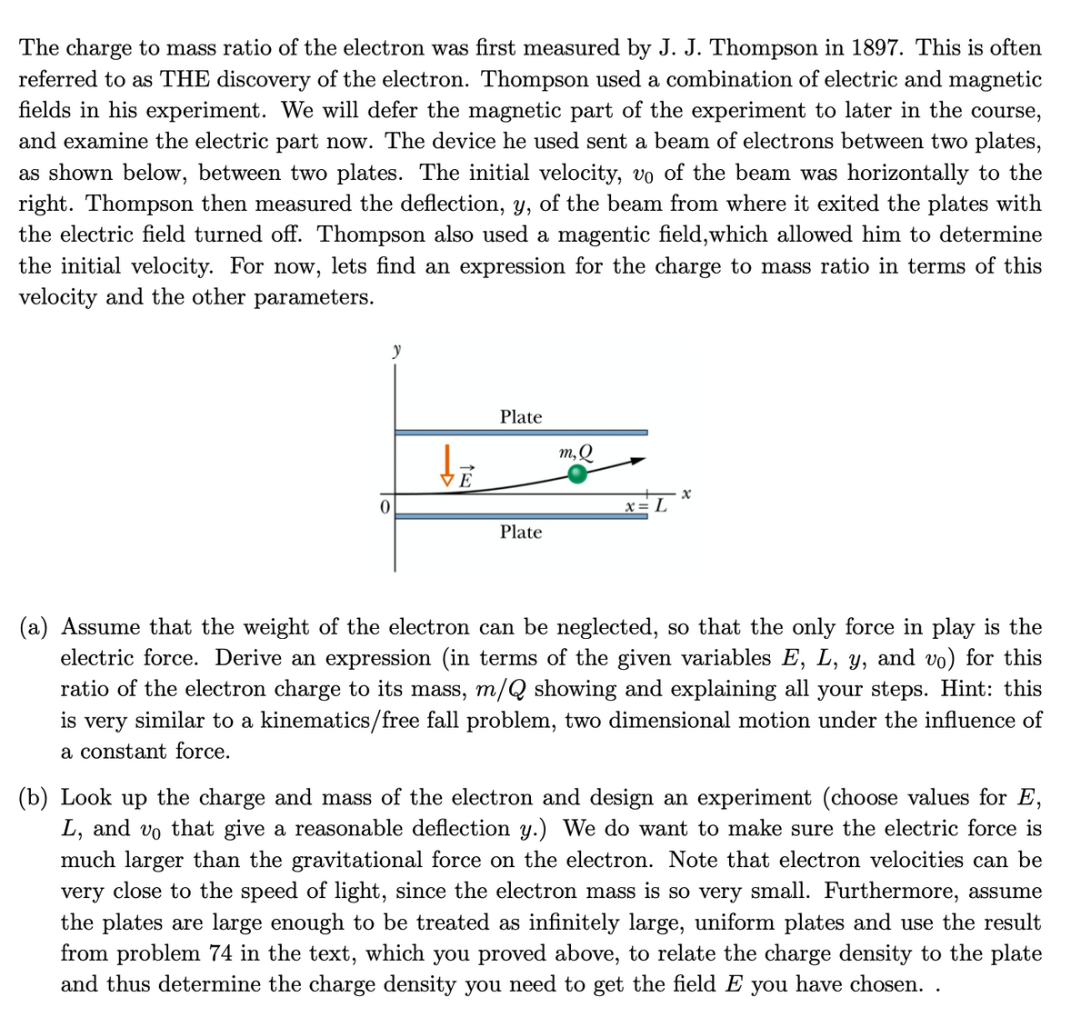 The charge to mass ratio of the electron was first measured by J. J. Thompson in 1897. This is often
referred to as THE discovery of the electron. Thompson used a combination of electric and magnetic
fields in his experiment. We will defer the magnetic part of the experiment to later in the course,
and examine the electric part now. The device he used sent a beam of electrons between two plates,
as shown below, between two plates. The initial velocity, vo of the beam was horizontally to the
right. Thompson then measured the deflection, y, of the beam from where it exited the plates with
the electric field turned off. Thompson also used a magentic field,which allowed him to determine
the initial velocity. For now, lets find an expression for the charge to mass ratio in terms of this
velocity and the other parameters.
Plate
m,Q
E
x= L
Plate
(a) Assume that the weight of the electron can be neglected, so that the only force in play is the
electric force. Derive an expression (in terms of the given variables E, L, y, and vo) for this
ratio of the electron charge to its mass, m/Q showing and explaining all your steps. Hint: this
is very similar to a kinematics/free fall problem, two dimensional motion under the influence of
a constant force.
(b) Look up the charge and mass of the electron and design an experiment (choose values for E,
L, and vo that give a reasonable deflection y.) We do want to make sure the electric force is
much larger than the gravitational force on the electron. Note that electron velocities can be
very close to the speed of light, since the electron mass is so very small. Furthermore, assume
the plates are large enough to be treated as infinitely large, uniform plates and use the result
from problem 74 in the text, which you proved above, to relate the charge density to the plate
and thus determine the charge density you need to get the field E you have chosen. .
