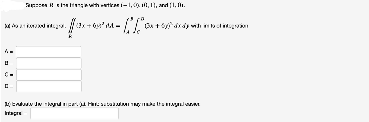 (a) As an iterated integral,
A =
B =
C =
Suppose R is the triangle with vertices (−1,0), (0, 1), and (1,0).
B
D
131²
A
D
/
R
(3x + 6y)² dA :
=
(3x + 6y)² dx dy with limits of integration
(b) Evaluate the integral in part (a). Hint: substitution may make the integral easier.
Integral