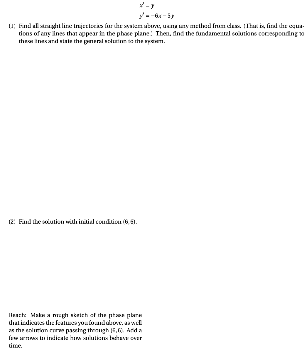 x' = y
y' = -6x – 5y
(1) Find all straight line trajectories for the system above, using any method from class. (That is, find the equa-
tions of any lines that appear in the phase plane.) Then, find the fundamental solutions corresponding to
these lines and state the general solution to the system.
(2) Find the solution with initial condition (6,6).
Reach: Make a rough sketch of the phase plane
that indicates the features you found above, as well
as the solution curve passing through (6,6). Add a
few arrows to indicate how solutions behave over
time.
