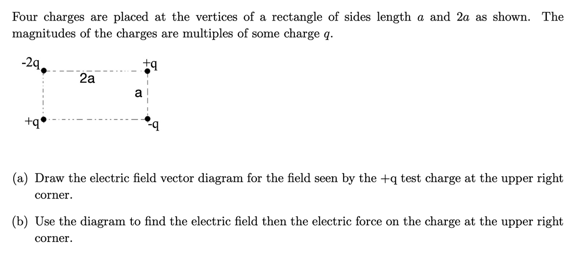 Four charges are placed at the vertices of a rectangle of sides length a and 2a as shown. The
magnitudes of the charges are multiples of some charge q.
-2q,
2a
a
+q'
(a) Draw the electric field vector diagram for the field seen by the +q test charge at the upper right
corner.
(b) Use the diagram to find the electric field then the electric force on the charge at the upper right
corner.
