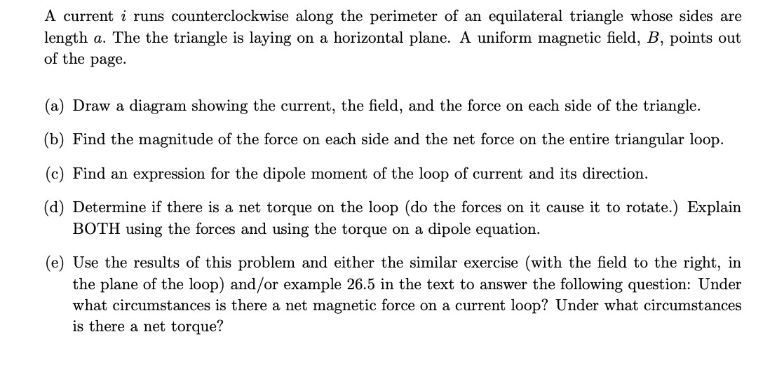 A current i runs counterclockwise along the perimeter of an equilateral triangle whose sides are
length a. The the triangle is laying on a horizontal plane. A uniform magnetic field, B, points out
of the page.
(a) Draw a diagram showing the current, the field, and the force on each side of the triangle.
(b) Find the magnitude of the force on each side and the net force on the entire triangular loop.
(c) Find an expression for the dipole moment of the loop of current and its direction.
(d) Determine if there is a net torque on the loop (do the forces on it cause it to rotate.) Explain
BOTH using the forces and using the torque on a dipole equation.
(e) Use the results of this problem and either the similar exercise (with the field to the right, in
the plane of the loop) and/or example 26.5 in the text to answer the following question: Under
what circumstances is there a net magnetic force on a current loop? Under what circumstances
is there a net torque?
