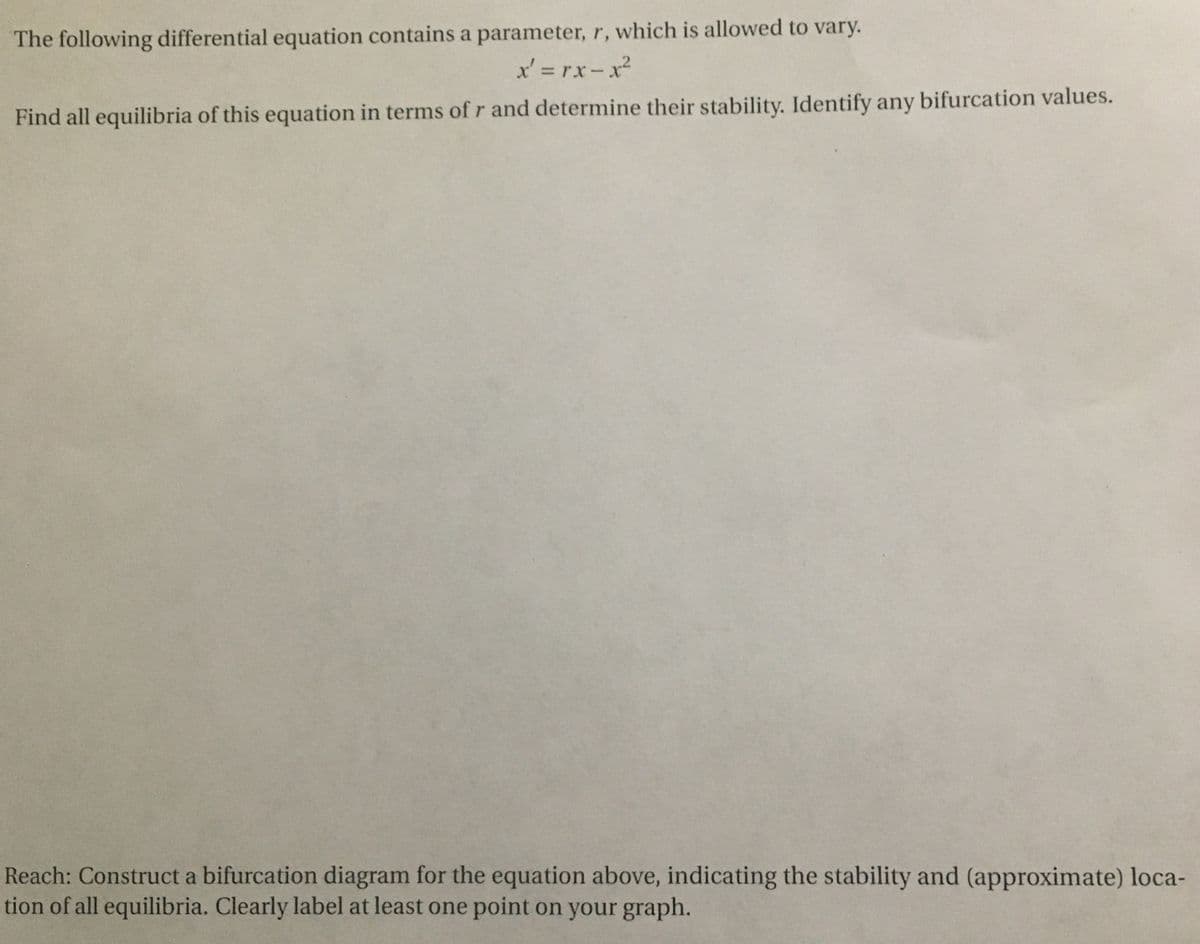 The following differential equation contains a parameter, r, which is allowed to vary.
x' = rx-x²
Find all equilibria of this equation in terms of r and determine their stability. Identify any bifurcation values.
Reach: Construct a bifurcation diagram for the equation above, indicating the stability and (approximate) loca-
tion of all equilibria. Clearly label at least one point on your graph.
