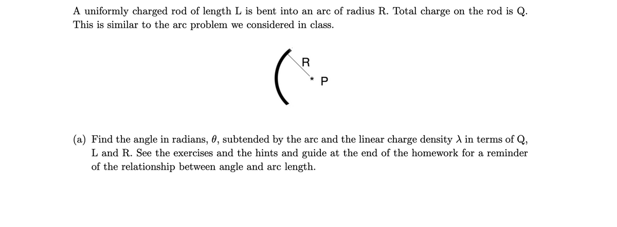 A uniformly charged rod of length L is bent into an arc of radius R. Total charge on the rod is Q.
This is similar to the arc problem we considered in class.
(a) Find the angle in radians, 0, subtended by the arc and the linear charge density A in terms of Q,
L and R. See the exercises and the hints and guide at the end of the homework for a reminder
of the relationship between angle and arc length.
