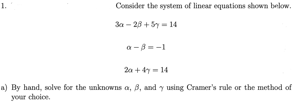 1.
Consider the system of linear equations shown below.
3a 23 + 5y = 14
a-B=-1
2a + 4y
=
14
a) By hand, solve for the unknowns a, ß, and y using Cramer's rule or the method of
your choice.