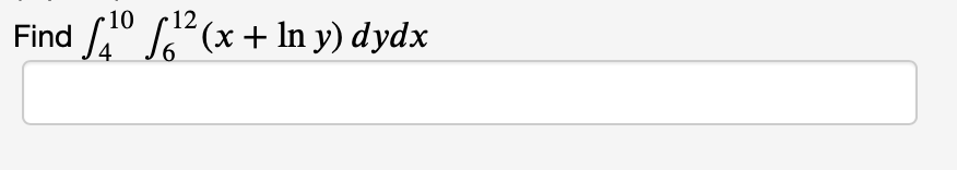 ### Problem Statement

Find the value of the double integral:

\[
\int_{4}^{10} \int_{6}^{12} (x + \ln y) \, dy \, dx
\]

### Explanation

This problem involves calculating a double integral over a specified region. The integrand is \(x + \ln y\), and the limits of integration are from 6 to 12 for \(y\), and from 4 to 10 for \(x\).

### Steps for Solution

1. **Integration with Respect to \(y\):**
   - Integrate the function \(x + \ln y\) with respect to \(y\) while treating \(x\) as a constant.

2. **Apply the Limits for \(y\):**
   - Substituting the limits 6 and 12 into the resulting expression from step 1.

3. **Integration with Respect to \(x\):**
   - Integrate the simplified expression obtained after substituting the limits for \(y\) with respect to \(x\).

4. **Apply the Limits for \(x\):**
   - Substituting the limits 4 and 10 into the expression obtained from the integration with respect to \(x\).

The final result will provide the value of the double integral over the specified region.

### Visualization

No specific graphs or diagrams are included in the image, but if needed, a diagram of the integration region defined by the limits can be drawn to aid visualization. The region would be a rectangle in the \(xy\)-plane, bounded by \(x\) from 4 to 10 and \(y\) from 6 to 12.