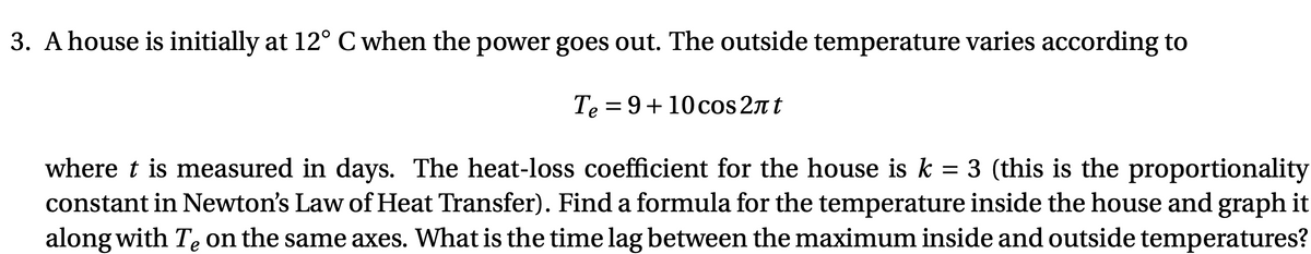 3. A house is initially at 12° C when the power goes out. The outside temperature varies according to
Te = 9+10cos 2n t
where t is measured in days. The heat-loss coefficient for the house is k = 3 (this is the proportionality
constant in Newton's Law of Heat Transfer). Find a formula for the temperature inside the house and graph it
along with Te on the same axes. What is the time lag between the maximum inside and outside temperatures?
