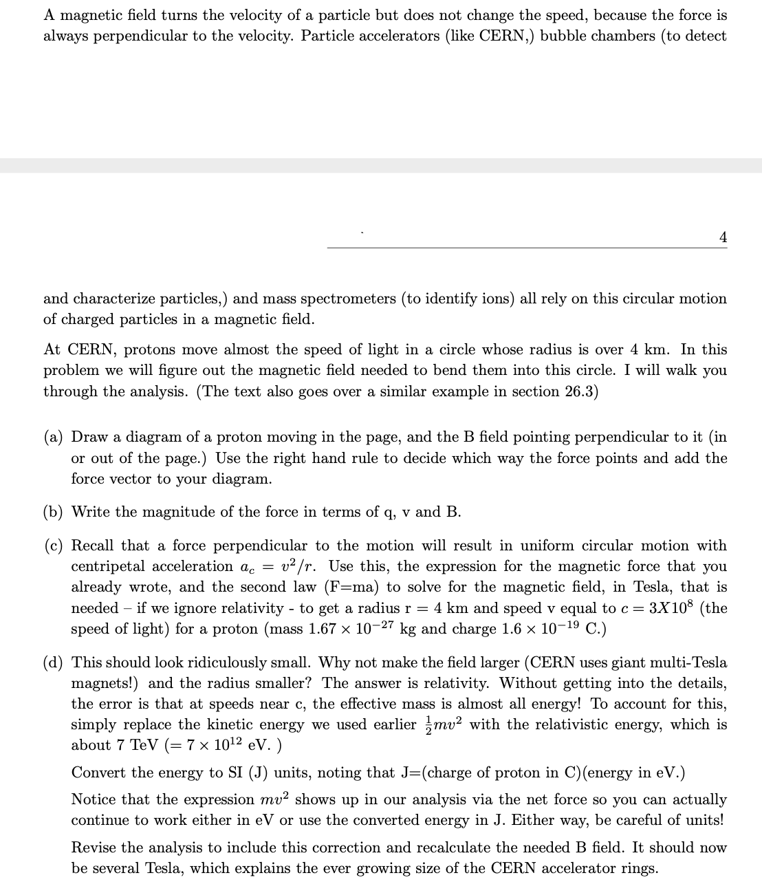 A magnetic field turns the velocity of a particle but does not change the speed, because the force is
always perpendicular to the velocity. Particle accelerators (like CERN,) bubble chambers (to detect
4
and characterize particles,) and mass spectrometers (to identify ions) all rely on this circular motion
of charged particles in a magnetic field.
At CERN, protons move almost the speed of light in a circle whose radius is over 4 km. In this
problem we will figure out the magnetic field needed to bend them into this circle. I will walk you
through the analysis. (The text also goes over a similar example in section 26.3)
(a) Draw a diagram of a proton moving in the page, and the B field pointing perpendicular to it (in
or out of the page.) Use the right hand rule to decide which way the force points and add the
force vector to your diagram.
(b) Write the magnitude of the force in terms of q, v and B.
(c) Recall that a force perpendicular to the motion will result in uniform circular motion with
v2 /r. Use this, the expression for the magnetic force that you
centripetal acceleration a. =
already wrote, and the second law (F=ma) to solve for the magnetic field, in Tesla, that is
needed – if we ignore relativity - to get a radius r = 4 km and speed v equal to c = 3X10$ (the
speed of light) for a proton (mass 1.67 x 10-27 kg and charge 1.6 × 10-19 C.)
(d) This should look ridiculously small. Why not make the field larger (CERN uses giant multi-Tesla
magnets!) and the radius smaller? The answer is relativity. Without getting into the details,
the error is that at speeds near c, the effective mass is almost all energy! To account for this,
simply replace the kinetic energy we used earlier mv? with the relativistic energy, which is
about 7 TeV (= 7 × 1012 eV. )
Convert the energy to SI (J) units, noting that J=(charge of proton in C)(energy in eV.)
Notice that the expression mv² shows up in our analysis via the net force so you can actually
continue to work either in eV or use the converted energy in J. Either way, be careful of units!
Revise the analysis to include this correction and recalculate the needed B field. It should now
be several Tesla, which explains the ever growing size of the CERN accelerator rings.
