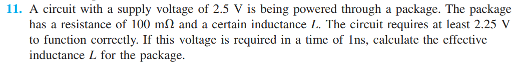 11. A circuit with a supply voltage of 2.5 V is being powered through a package. The package
has a resistance of 100 m2 and a certain inductance L. The circuit requires at least 2.25 V
to function correctly. If this voltage is required in a time of 1ns, calculate the effective
inductance L for the package.
