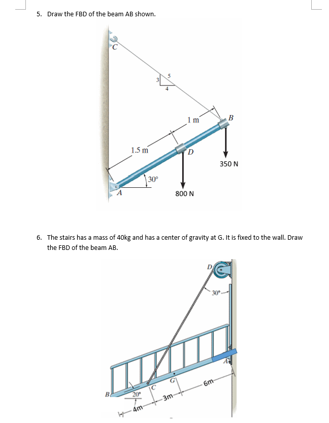 5. Draw the FBD of the beam AB shown.
A
B
1.5 m
30°
4m-
5
4
1m
800 N
6. The stairs has a mass of 40kg and has a center of gravity at G. It is fixed to the wall. Draw
the FBD of the beam AB.
1
-3m-
B
350 N
30°-
6m-