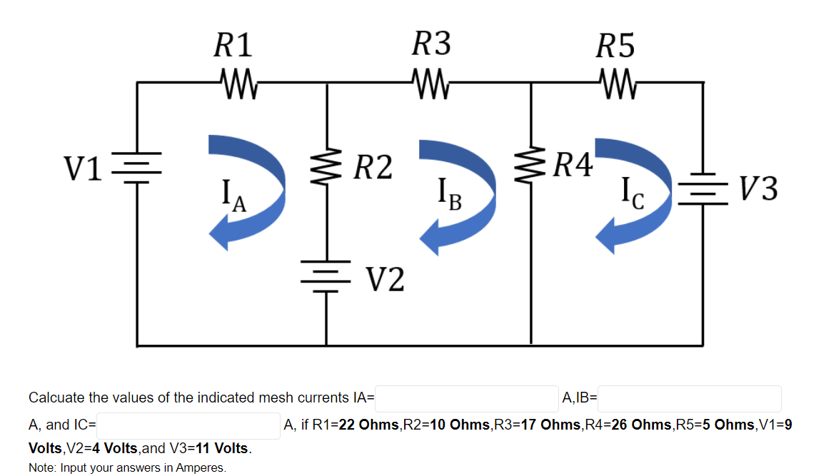 R1
R3
R5
V1=
R4
IB
R2
Ic
V3
'A
V2
Calcuate the values of the indicated mesh currents IA=
A,IB=
A, and IC=
A, if R1=22 Ohms,R2=10 Ohms,R3=17 Ohms,R4=26 Ohms, R5=5 Ohms,V1=9
Volts, V2=4 Volts,and V3=11 Volts.
Note: Input your answers in Amperes.
