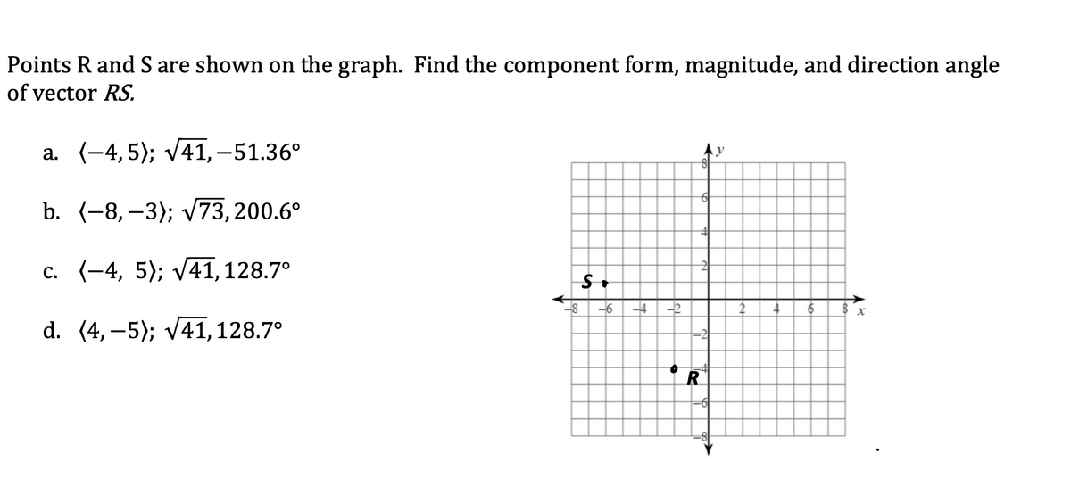 Points R and S are shown on the graph. Find the component form, magnitude, and direction angle
of vector RS.
а. (-4, 5); V41,-51.36°
b. (-8, –3); V73,200.6°
c. (-4, 5); v41,128.7°
-8 -6
-4
-2
d. (4, –5); v41, 128.7°
R
to
