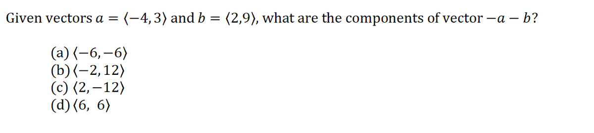 Given vectors a
(-4,3) and b = (2,9), what are the components of vector -a – b?
(a) (-6,–6)
(b) (-2,12)
(c) (2,–12)
(d) (6, 6)
