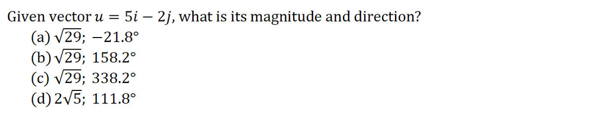 Given vector u =
5i – 2j, what is its magnitude and direction?
(a) v29; -21.8°
(b) v29; 158.2°
(c) v29; 338.2°
(d) 2v5; 111.8°
