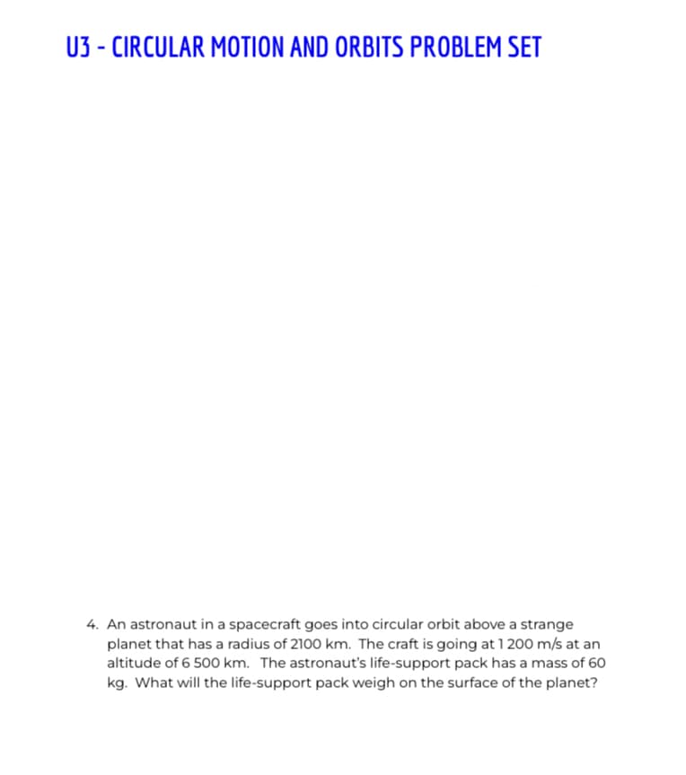 U3 - CIRCULAR MOTION AND ORBITS PROBLEM SET
4. An astronaut in a spacecraft goes into circular orbit above a strange
planet that has a radius of 2100 km. The craft is going at1 200 m/s at an
altitude of 6 500 km. The astronaut's life-support pack has a mass of 60
kg. What will the life-support pack weigh on the surface of the planet?
