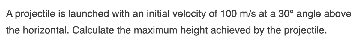 A projectile is launched with an initial velocity of 100 m/s at a 30° angle above
the horizontal. Calculate the maximum height achieved by the projectile.
