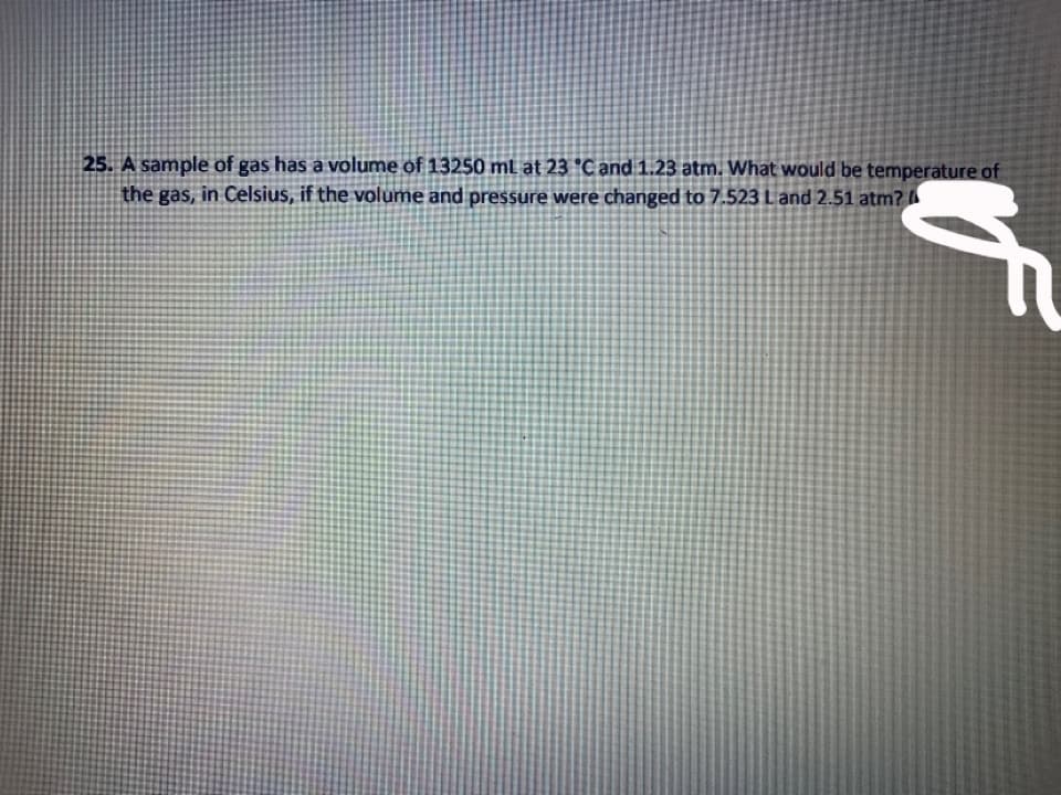 25. A sample of gas has a volume of 13250 ml at 23 °C and 1.23 atm. What would be temperature of
the gas, in Celsius, if the volume and pressure were changed to 7.523 Land 2.51 atm?
