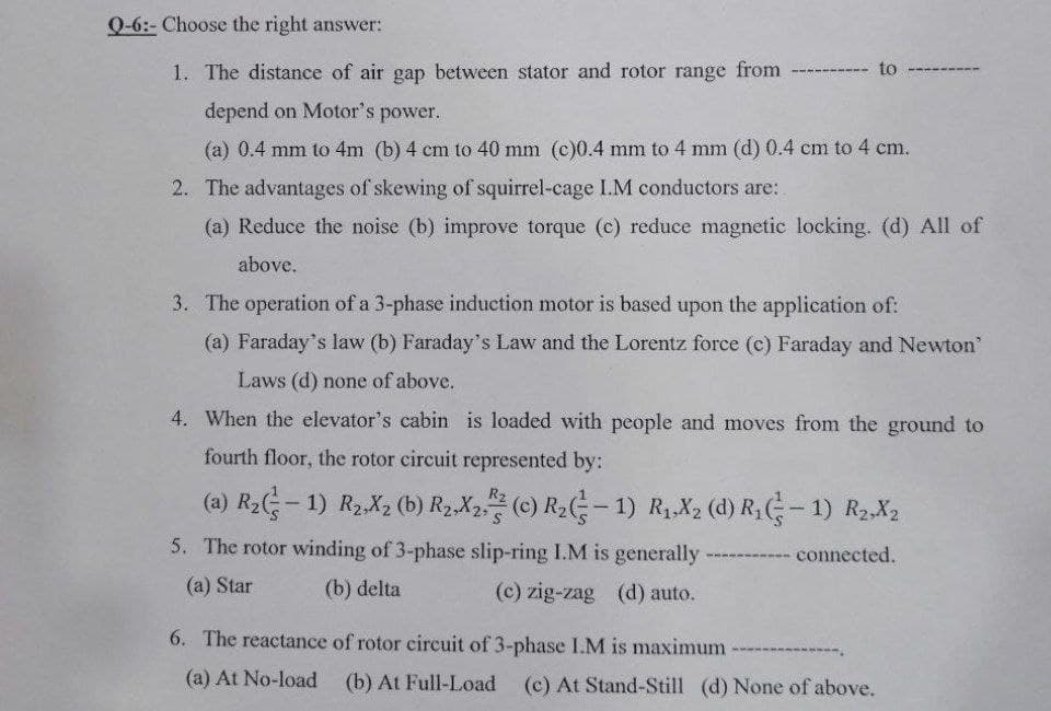 Q-6:- Choose the right answer:
1. The distance of air gap between stator and rotor range from ---
to
depend on Motor's power.
(a) 0.4 mm to 4m (b) 4 cm to 40 mm (c)0.4 mm to 4 mm (d) 0.4 cm to 4 cm.
2. The advantages of skewing of squirrel-cage I.M conductors are:
(a) Reduce the noise (b) improve torque (c) reduce magnetic locking. (d) All of
above.
3. The operation of a 3-phase induction motor is based upon the application of:
(a) Faraday's law (b) Faraday's Law and the Lorentz force (c) Faraday and Newton'
Laws (d) none of above.
4. When the elevator's cabin is loaded with people and moves from the ground to
fourth floor, the rotor circuit represented by:
(a) R2- 1) R2,X2 (b) R2,X2 (c) R2G- 1) R1,X2 (d) R (-1) R2,X2
R2
5. The rotor winding of 3-phase slip-ring I.M is generally
connected.
(a) Star
(b) delta
(c) zig-zag (d) auto.
6. The reactance of rotor circuit of 3-phase I.M is maximum
(a) At No-load
(b) At Full-Load (c) At Stand-Still (d) None of above.
