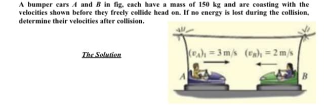 A bumper cars A and B in fig, each have a mass of 150 kg and are coasting with the
velocities shown before they freely collide head on. If no energy is lost during the collision,
determine their velocities after collision.
The Solution
(Pa) = 3 m/s (vn)ı = 2 m/s
B
