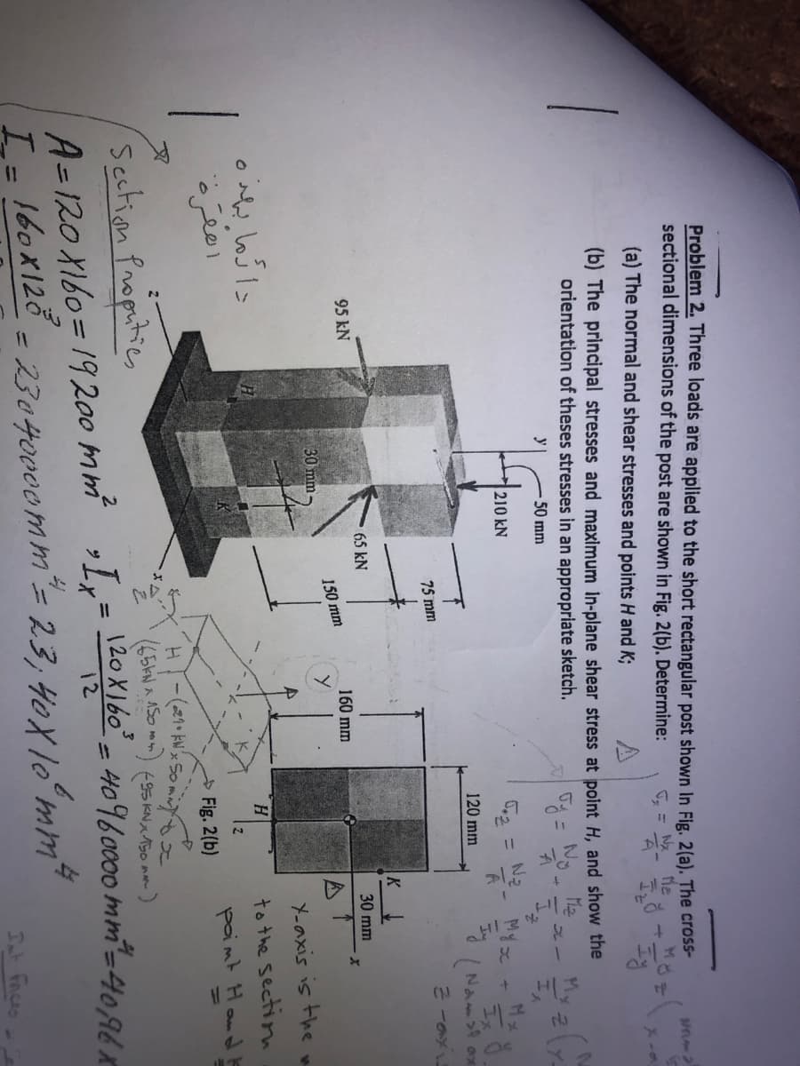 Problem 2. Three loads are applied to the short rectangular post shown In Fig. 2(a). The cross-
sectional dimensions of the post are shown in Fig. 2(b). Determine:
Me
(a) The normal and shear stresses and points H and K;
(b) The principal stresses and maximum in-plane shear stress at point H, and show the
orientation of theses stresses in an appropriate sketch.
No.
M2
y
50 mm
210 kN
%3D
120 mm
(Naー
75 mm
K
65 kN
30 mm
95 kN
160 mm
150 mm
30 mm
Y-axis is the w
to the sectin
paimt Hond E
امقره
Fig. 2(b)
文
Section Proputics
A= 120 X160=19200 mm Lx=160 - 40960000 mm-4094r
L= 160x128
5KNス50 m-)
%3D
%3D
= 23040000mm'= 23; 40Xlʻmm7
Int Faices

