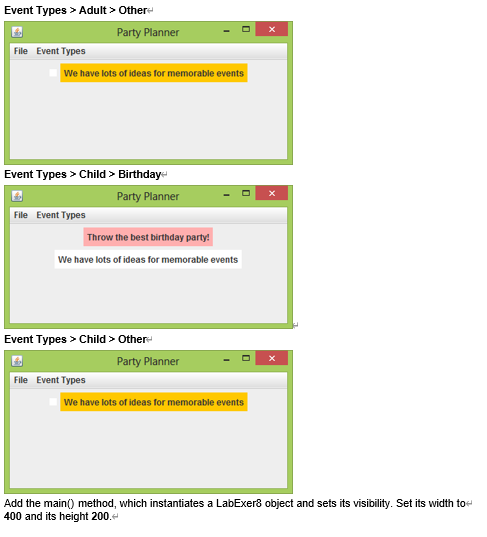 Event Types > Adult > Other-
Party Planner
File Event Types
We have lots of ideas for memorable events
Event Types > Child > Birthday
Party Planner
File Event Types
Throw the best birthday party!
We have lots of ideas for memorable events
Event Types > Child > Other-
Party Planner
File Event Types
We have lots of ideas for memorable events
Add the main() method, which instantiates a LabExer8 object and sets its visibility. Set its width toe
400 and its height 200.
