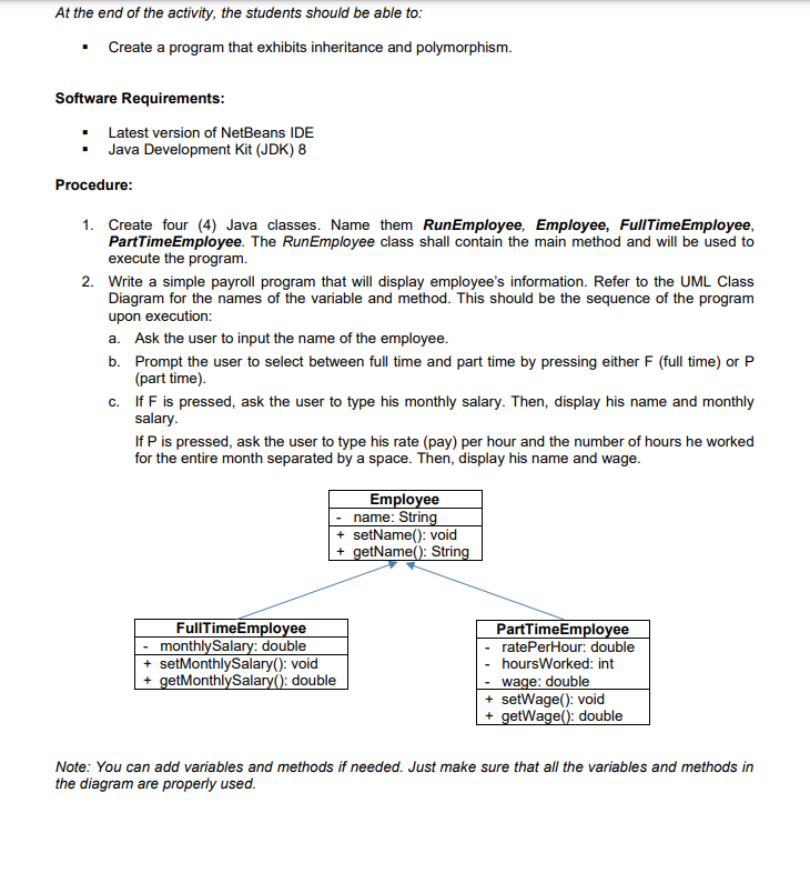 At the end of the activity, the students should be able to:
• Create a program that exhibits inheritance and polymorphism.
Software Requirements:
Latest version of NetBeans IDE
Java Development Kit (JDK) 8
Procedure:
1. Create four (4) Java classes. Name them RunEmployee, Employee, FullTimeEmployee,
PartTimeEmployee. The RunEmployee class shall contain the main method and will be used to
execute the program.
2. Write a simple payroll program that will display employee's information. Refer to the UML Class
Diagram for the names of the variable and method. This should be the sequence of the program
upon execution:
a. Ask the user to input the name of the employee.
b. Prompt the user to select between full time and part time by pressing either F (full time) or P
(part time).
c. If F is pressed, ask the user to type his monthly salary. Then, display his name and monthly
salary.
If P is pressed, ask the user to type his rate (pay) per hour and the number of hours he worked
for the entire month separated by a space. Then, display his name and wage.
Employee
name: String
+ setName(): void
+ getName(): String
FullTimeEmployee
monthlySalary: double
+ setMonthlySalary(): void
+ getMonthlySalary(): double
PartTimeEmployee
ratePerHour: double
hoursWorked: int
wage: double
+ setWage(): void
+ getWage(): double
Note: You can add variables and methods if needed. Just make sure that all the variables and methods in
the diagram are properly used.
